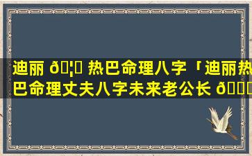 迪丽 🦄 热巴命理八字「迪丽热巴命理丈夫八字未来老公长 🐟 相」